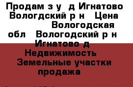 Продам з/у, д.Игнатово, Вологдский р-н › Цена ­ 250 000 - Вологодская обл., Вологодский р-н, Игнатово д. Недвижимость » Земельные участки продажа   